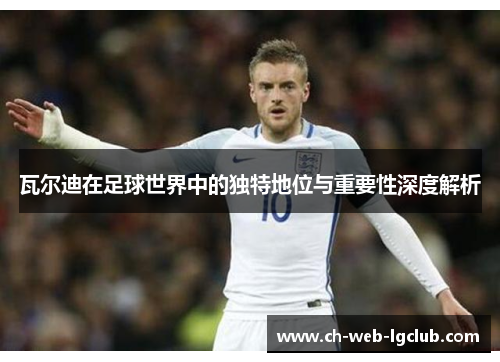 瓦尔迪在足球世界中的独特地位与重要性深度解析 瓦尔迪在足球世界中的独特地位与重要性深度解析