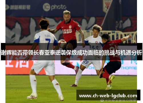 谢晖能否带领长春亚泰逆袭保级成功面临的挑战与机遇分析 谢晖能否带领长春亚泰逆袭保级成功面临的挑战与机遇分析